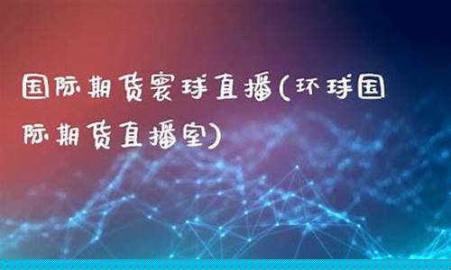 寰球国际期货直播室(寰球国际期货直播室在哪)_https://www.xzdzcjx.com_创业板_第1张