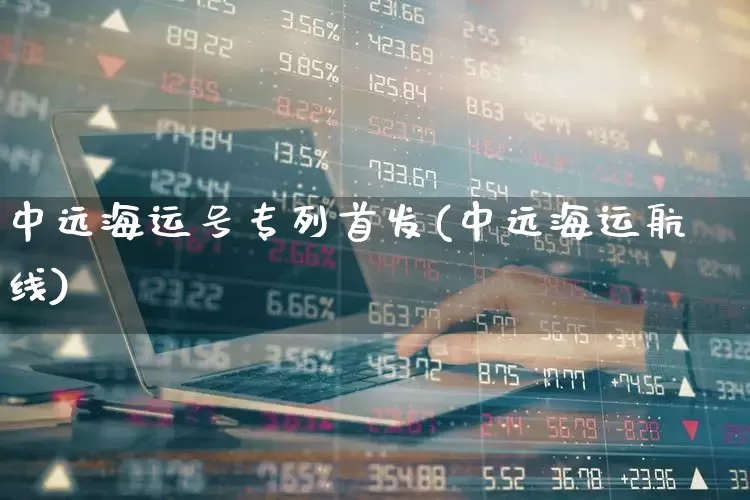 中远海运号专列首发(中远海运航线)_https://www.xzdzcjx.com_创业板_第1张