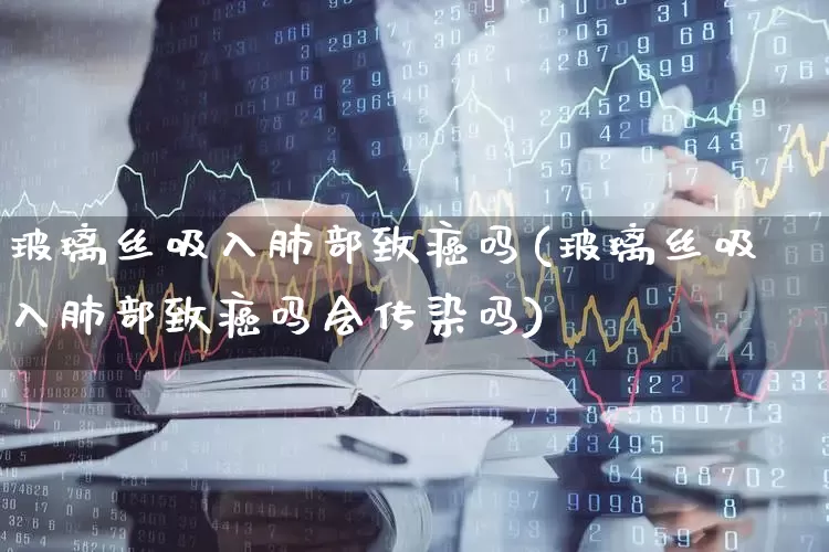 玻璃丝吸入肺部致癌吗(玻璃丝吸入肺部致癌吗会传染吗)_https://www.xzdzcjx.com_北交所_第1张