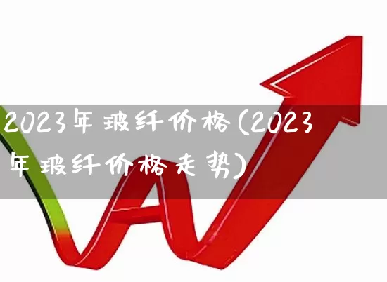 2023年玻纤价格(2023年玻纤价格走势)_https://www.xzdzcjx.com_上交所_第1张