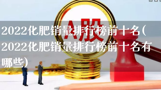 2022化肥销量排行榜前十名(2022化肥销量排行榜前十名有哪些)_https://www.xzdzcjx.com_深交所_第1张
