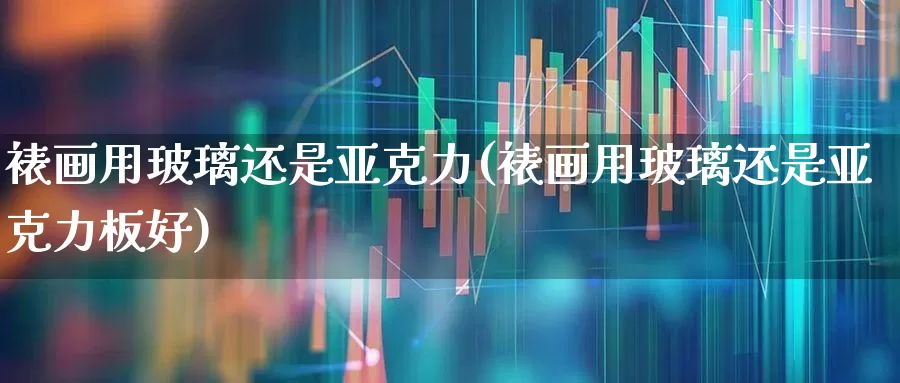 裱画用玻璃还是亚克力(裱画用玻璃还是亚克力板好)_https://www.xzdzcjx.com_北交所_第1张