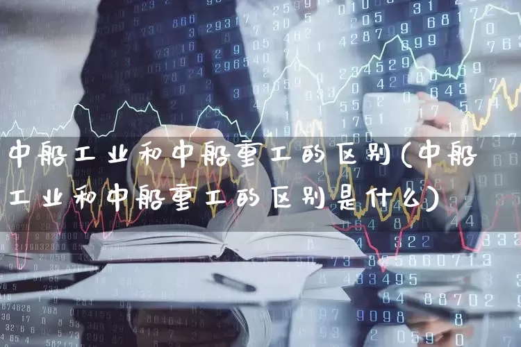 中船工业和中船重工的区别(中船工业和中船重工的区别是什么)_https://www.xzdzcjx.com_北交所_第1张