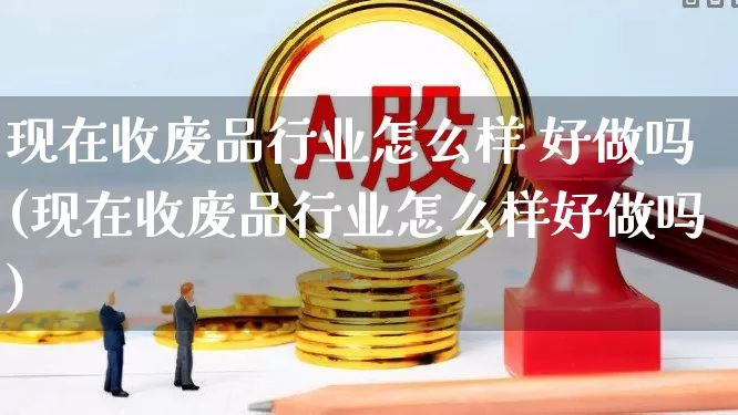 现在收废品行业怎么样 好做吗(现在收废品行业怎么样好做吗)_https://www.xzdzcjx.com_北交所_第1张
