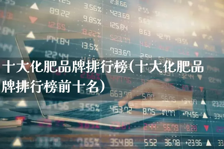 十大化肥品牌排行榜(十大化肥品牌排行榜前十名)_https://www.xzdzcjx.com_深交所_第1张