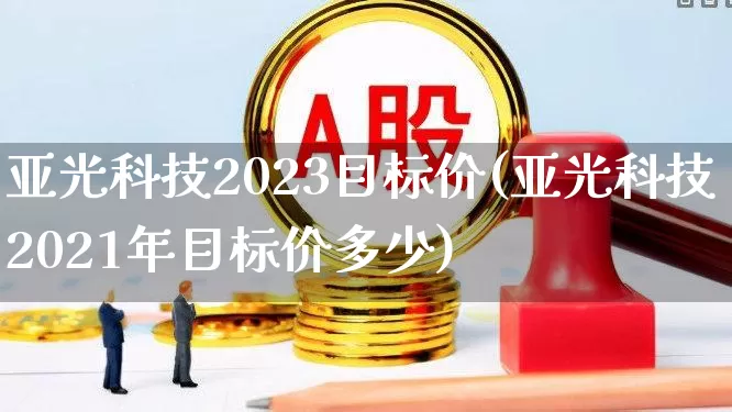 亚光科技2023目标价(亚光科技2021年目标价多少)_https://www.xzdzcjx.com_上交所_第1张