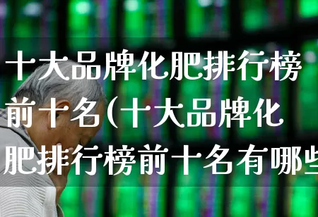十大品牌化肥排行榜前十名(十大品牌化肥排行榜前十名有哪些)_https://www.xzdzcjx.com_创业板_第1张