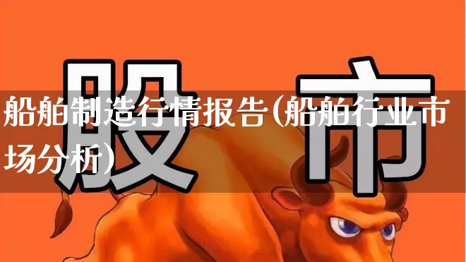 船舶制造行情报告(船舶行业市场分析)_https://www.xzdzcjx.com_北交所_第1张