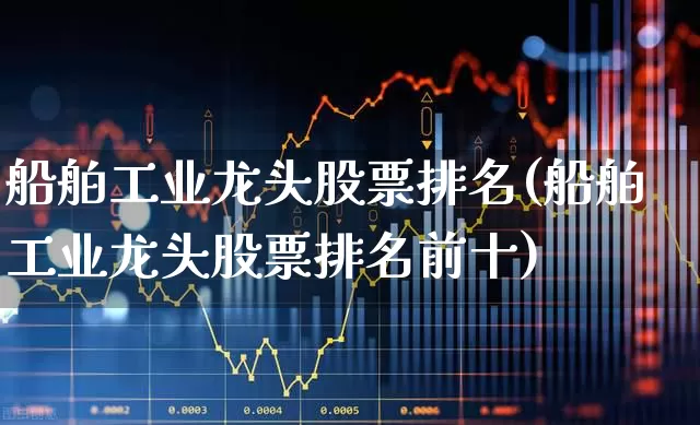 船舶工业龙头股票排名(船舶工业龙头股票排名前十)_https://www.xzdzcjx.com_深交所_第1张