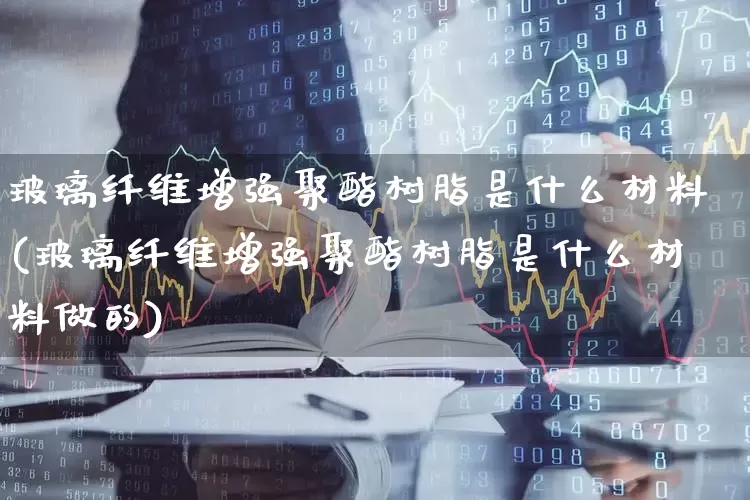 玻璃纤维增强聚酯树脂是什么材料(玻璃纤维增强聚酯树脂是什么材料做的)_https://www.xzdzcjx.com_上交所_第1张