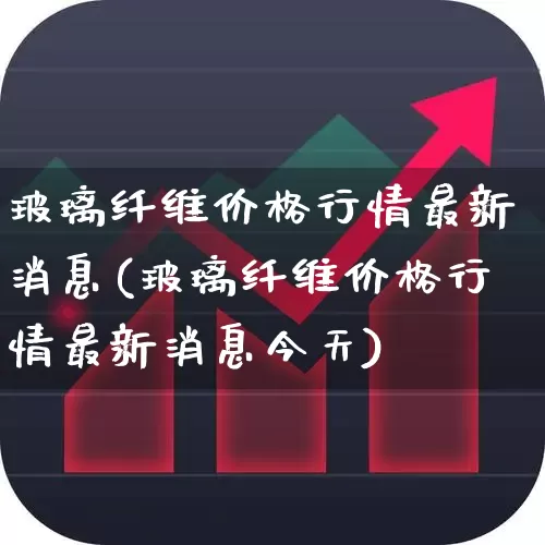 玻璃纤维价格行情最新消息(玻璃纤维价格行情最新消息今天)_https://www.xzdzcjx.com_北交所_第1张