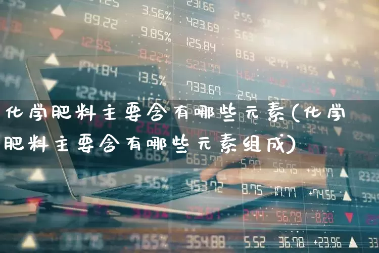 化学肥料主要含有哪些元素(化学肥料主要含有哪些元素组成)_https://www.xzdzcjx.com_上交所_第1张