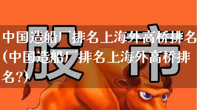 中国造船厂排名上海外高桥排名(中国造船厂排名上海外高桥排名?)_https://www.xzdzcjx.com_创业板_第1张