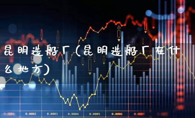 昆明造船厂(昆明造船厂在什么地方)_https://www.xzdzcjx.com_科创板_第1张