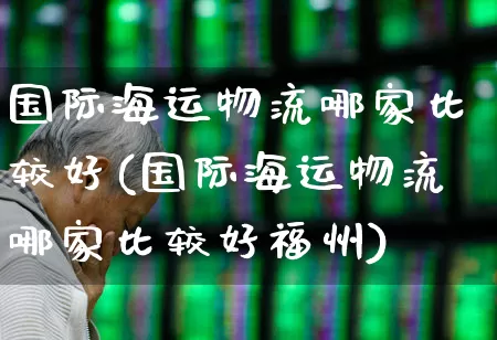 国际海运物流哪家比较好(国际海运物流哪家比较好福州)_https://www.xzdzcjx.com_科创板_第1张