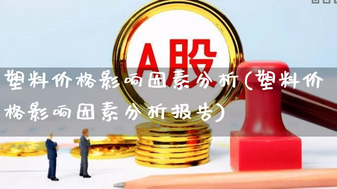 塑料价格影响因素分析(塑料价格影响因素分析报告)_https://www.xzdzcjx.com_创业板_第1张