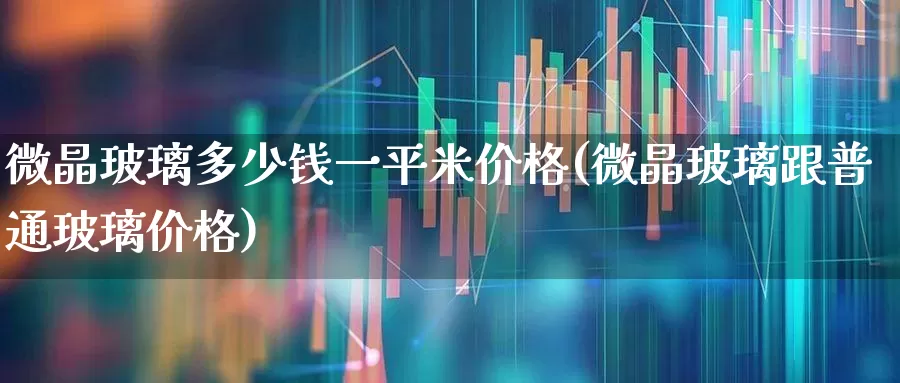 微晶玻璃多少钱一平米价格(微晶玻璃跟普通玻璃价格)_https://www.xzdzcjx.com_科创板_第1张