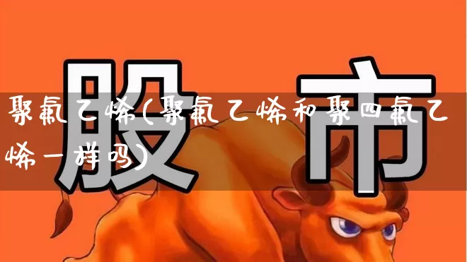 聚氟乙烯(聚氟乙烯和聚四氟乙烯一样吗)_https://www.xzdzcjx.com_北交所_第1张