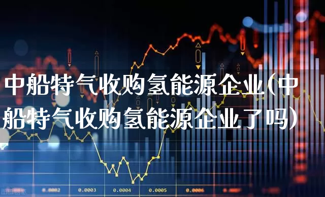 中船特气收购氢能源企业(中船特气收购氢能源企业了吗)_https://www.xzdzcjx.com_科创板_第1张