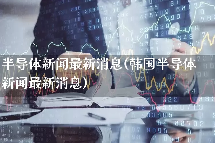 半导体新闻最新消息(韩国半导体新闻最新消息)_https://www.xzdzcjx.com_上交所_第1张