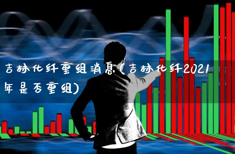 吉林化纤重组消息(吉林化纤2021年是否重组)_https://www.xzdzcjx.com_深交所_第1张