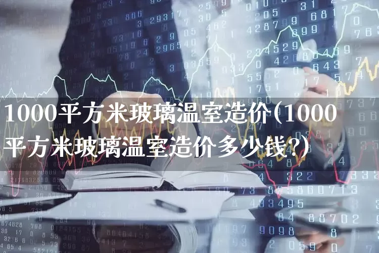 1000平方米玻璃温室造价(1000平方米玻璃温室造价多少钱?)_https://www.xzdzcjx.com_上交所_第1张