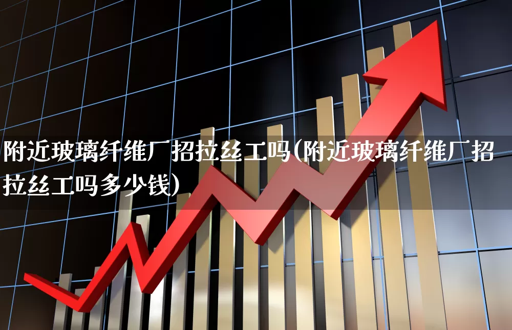 附近玻璃纤维厂招拉丝工吗(附近玻璃纤维厂招拉丝工吗多少钱)_https://www.xzdzcjx.com_北交所_第1张