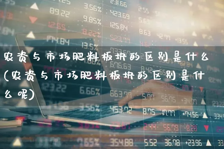 农资与市场肥料板块的区别是什么(农资与市场肥料板块的区别是什么呢)_https://www.xzdzcjx.com_上交所_第1张