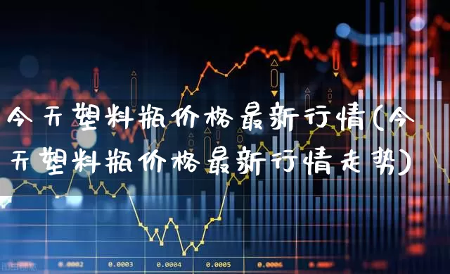 今天塑料瓶价格最新行情(今天塑料瓶价格最新行情走势)_https://www.xzdzcjx.com_北交所_第1张