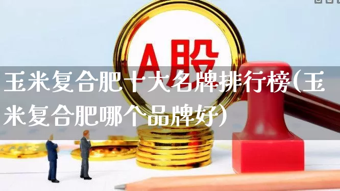 玉米复合肥十大名牌排行榜(玉米复合肥哪个品牌好)_https://www.xzdzcjx.com_科创板_第1张