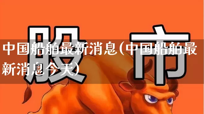 中国船舶最新消息(中国船舶最新消息今天)_https://www.xzdzcjx.com_创业板_第1张