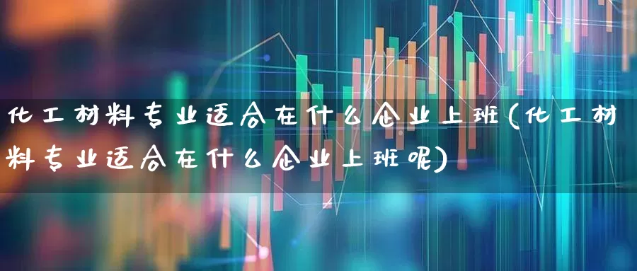 化工材料专业适合在什么企业上班(化工材料专业适合在什么企业上班呢)_https://www.xzdzcjx.com_上交所_第1张