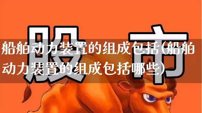 船舶动力装置的组成包括(船舶动力装置的组成包括哪些)_https://www.xzdzcjx.com_北交所_第1张