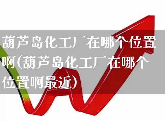葫芦岛化工厂在哪个位置啊(葫芦岛化工厂在哪个位置啊最近)_https://www.xzdzcjx.com_北交所_第1张