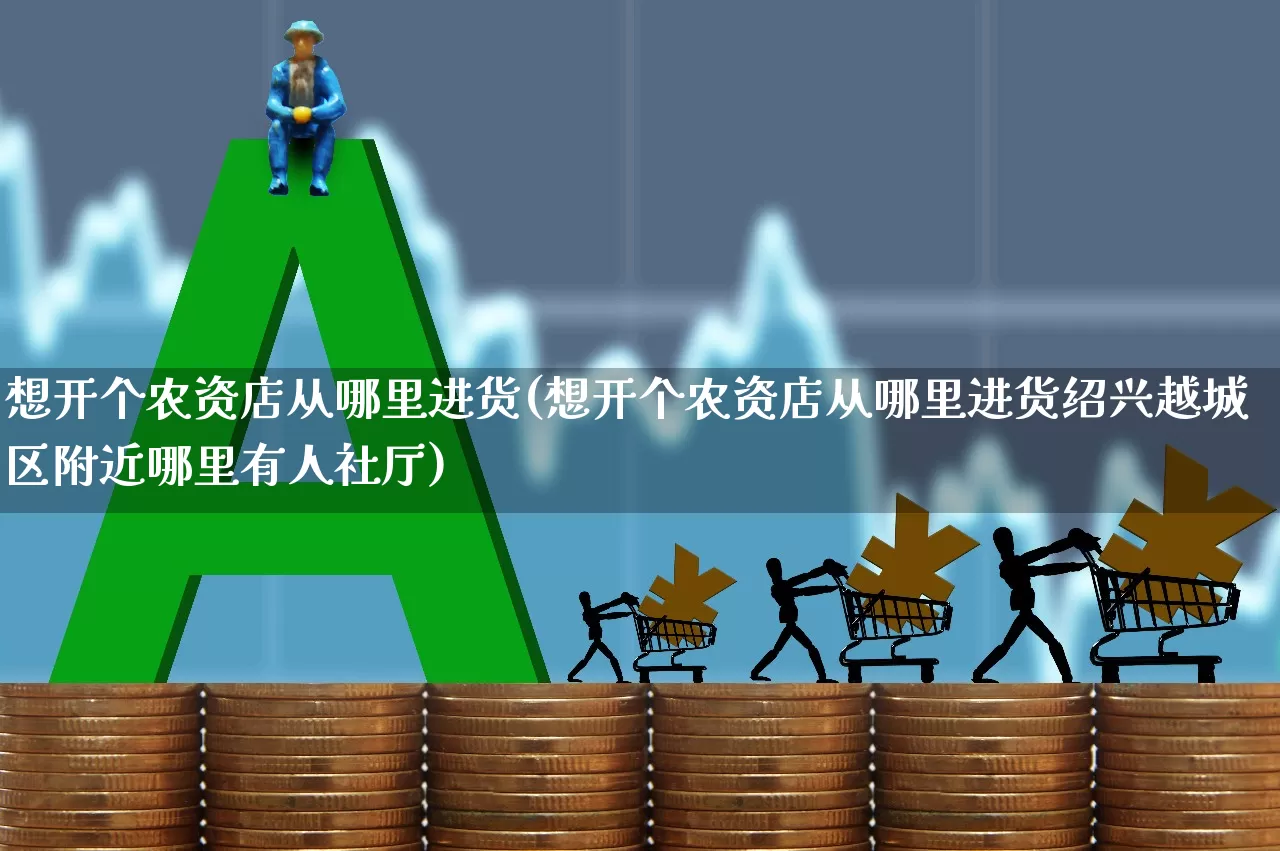 想开个农资店从哪里进货(想开个农资店从哪里进货绍兴越城区附近哪里有人社厅)_https://www.xzdzcjx.com_科创板_第1张