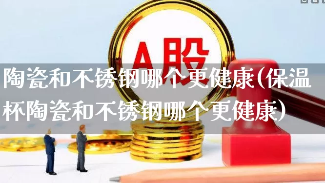 陶瓷和不锈钢哪个更健康(保温杯陶瓷和不锈钢哪个更健康)_https://www.xzdzcjx.com_北交所_第1张