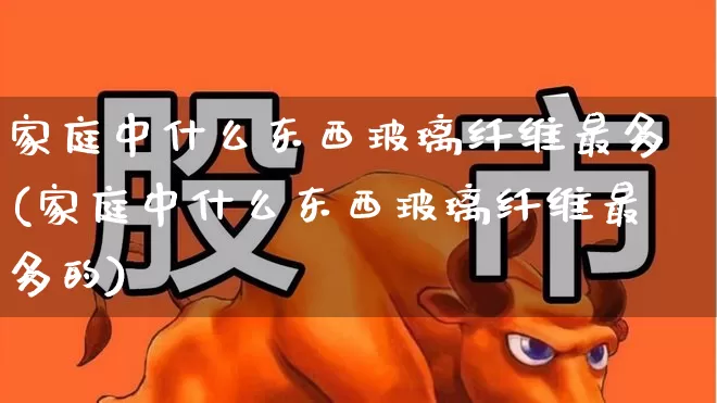 家庭中什么东西玻璃纤维最多(家庭中什么东西玻璃纤维最多的)_https://www.xzdzcjx.com_深交所_第1张