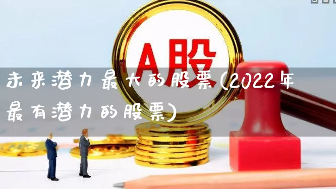 未来潜力最大的股票(2022年最有潜力的股票)_https://www.xzdzcjx.com_科创板_第1张