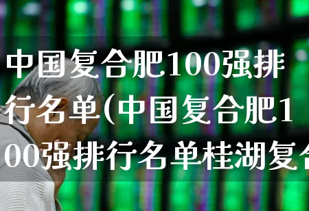 中国复合肥100强排行名单(中国复合肥100强排行名单桂湖复合肥)_https://www.xzdzcjx.com_北交所_第1张