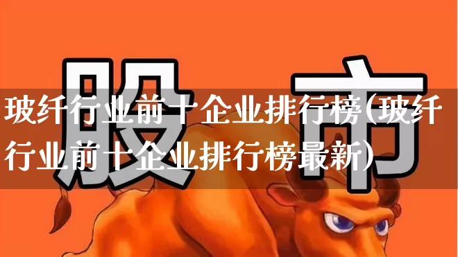 玻纤行业前十企业排行榜(玻纤行业前十企业排行榜最新)_https://www.xzdzcjx.com_创业板_第1张
