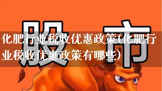 化肥行业税收优惠政策(化肥行业税收优惠政策有哪些)_https://www.xzdzcjx.com_上交所_第1张