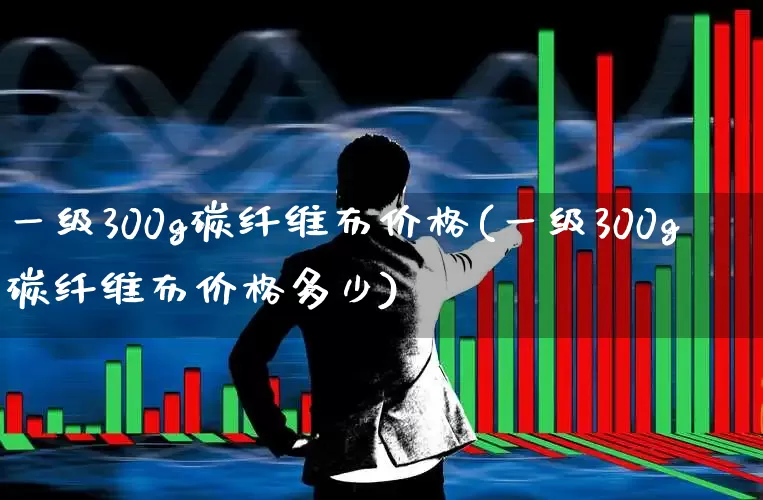 一级300g碳纤维布价格(一级300g碳纤维布价格多少)_https://www.xzdzcjx.com_科创板_第1张