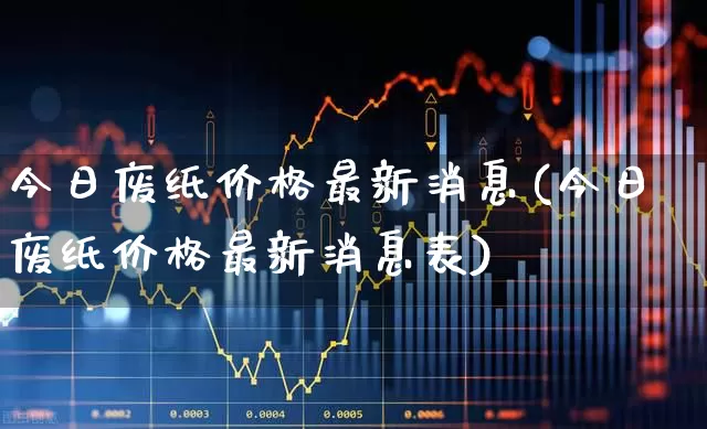 今日废纸价格最新消息(今日废纸价格最新消息表)_https://www.xzdzcjx.com_北交所_第1张
