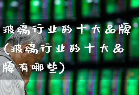 玻璃行业的十大品牌(玻璃行业的十大品牌有哪些)_https://www.xzdzcjx.com_北交所_第1张