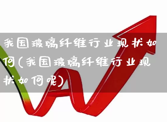 我国玻璃纤维行业现状如何(我国玻璃纤维行业现状如何呢)_https://www.xzdzcjx.com_北交所_第1张