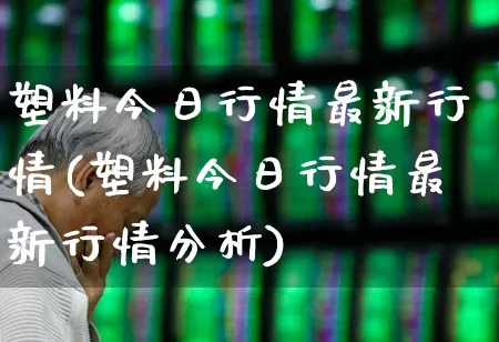 塑料今日行情最新行情(塑料今日行情最新行情分析)_https://www.xzdzcjx.com_北交所_第1张