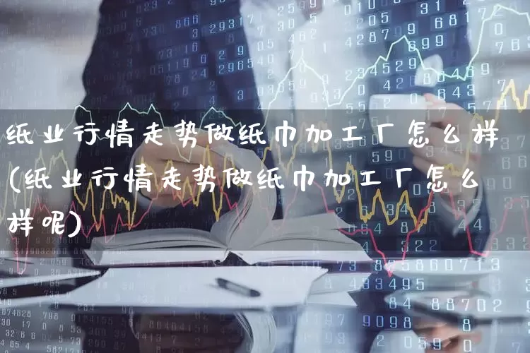 纸业行情走势做纸巾加工厂怎么样(纸业行情走势做纸巾加工厂怎么样呢)_https://www.xzdzcjx.com_北交所_第1张