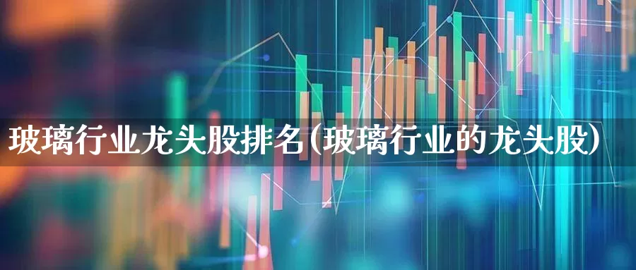 玻璃行业龙头股排名(玻璃行业的龙头股)_https://www.xzdzcjx.com_北交所_第1张