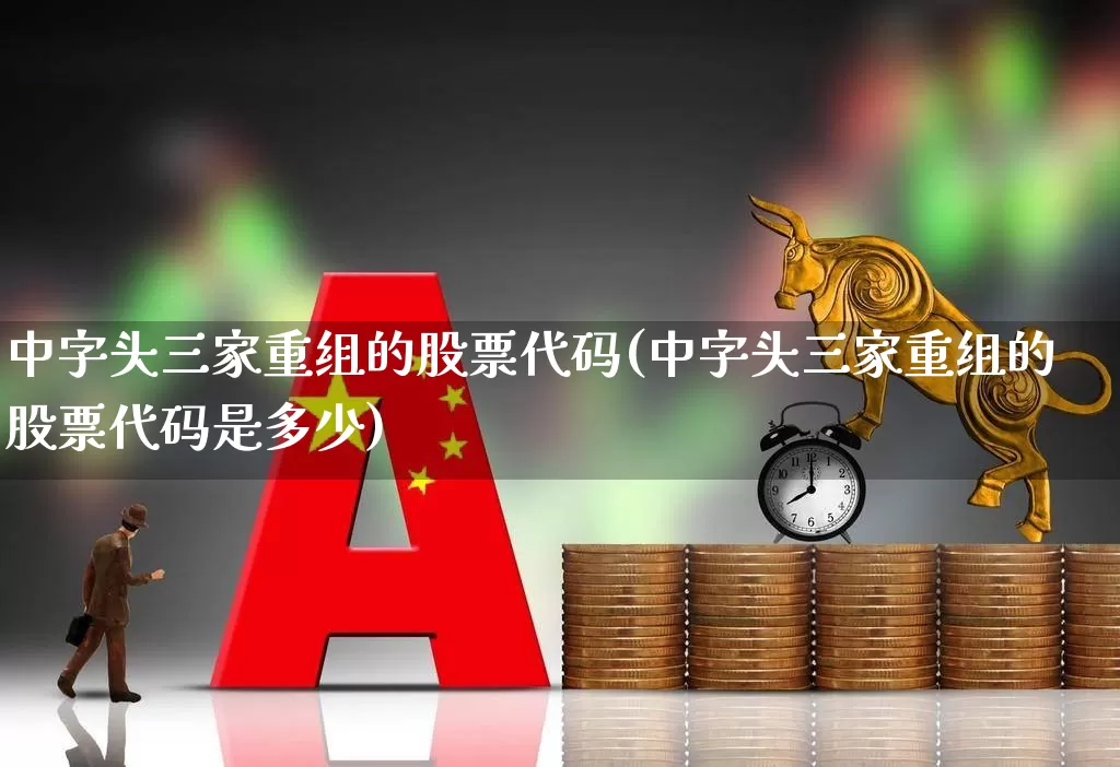 中字头三家重组的股票代码(中字头三家重组的股票代码是多少)_https://www.xzdzcjx.com_深交所_第1张