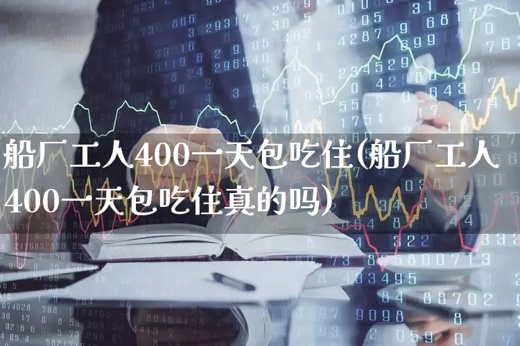 船厂工人400一天包吃住(船厂工人400一天包吃住真的吗)_https://www.xzdzcjx.com_深交所_第1张